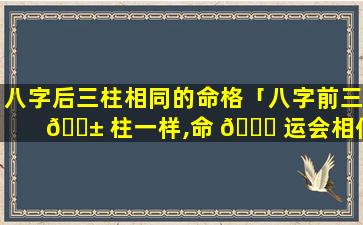 八字后三柱相同的命格「八字前三 🐱 柱一样,命 🐋 运会相似吗」